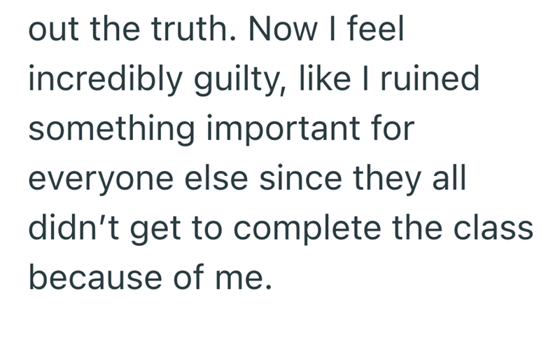 out the truth. Now I feel incredibly guilty, like I ruined something important for everyone else since they all didn't get to complete the class because of me.