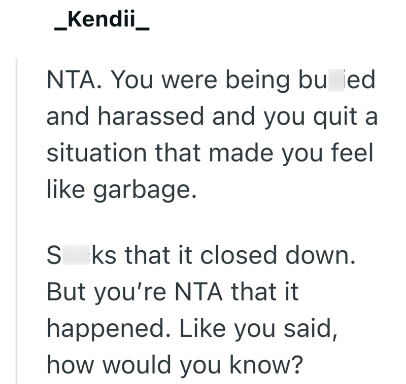 _Kendii_ NTA. You were being buried and harassed and you quit a situation that made you feel like garbage. S ks that it closed down. But you're NTA that it happened. Like you said, how would you know?
