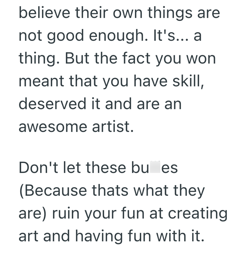 believe their own things are not good enough. It's... a thing. But the fact you won meant that you have skill, deserved it and are an awesome artist. Don't let these bu es (Because thats what they are) ruin your fun at creating art and having fun with it.