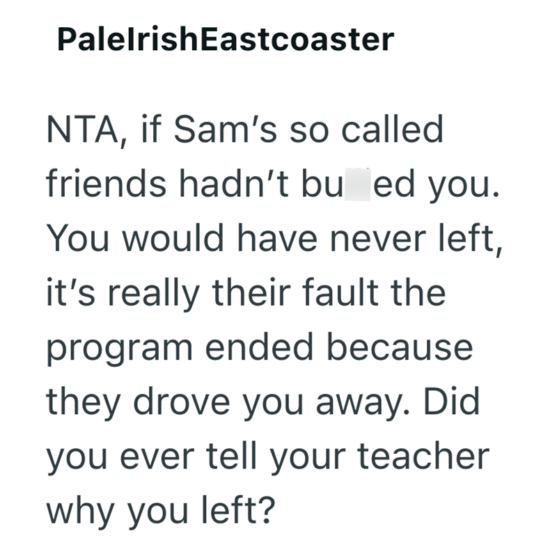 PalelrishEastcoaster NTA, if Sam's so called friends hadn't bu ed you. You would have never left, it's really their fault the program ended because they drove you away. Did you ever tell your teacher why you left?