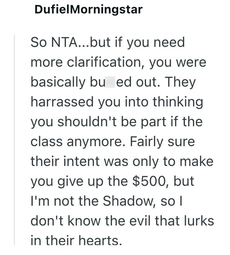 DufielMorningstar So NTA...but if you need. more clarification, you were basically bu ed out. They harrassed you into thinking. you shouldn't be part if the class anymore. Fairly sure their intent was only to make you give up the $500, but I'm not the Shadow, so I don't know the evil that lurks in their hearts.