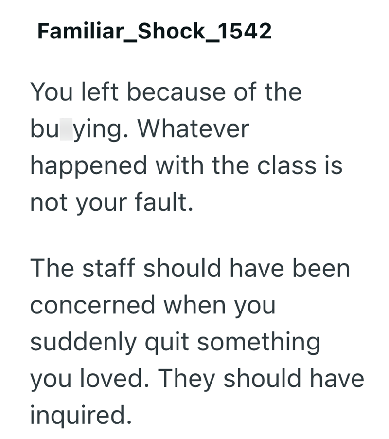 Familiar Shock_1542 You left because of the bu ying. Whatever happened with the class is not your fault. The staff should have been concerned when you suddenly quit something you loved. They should have inquired.