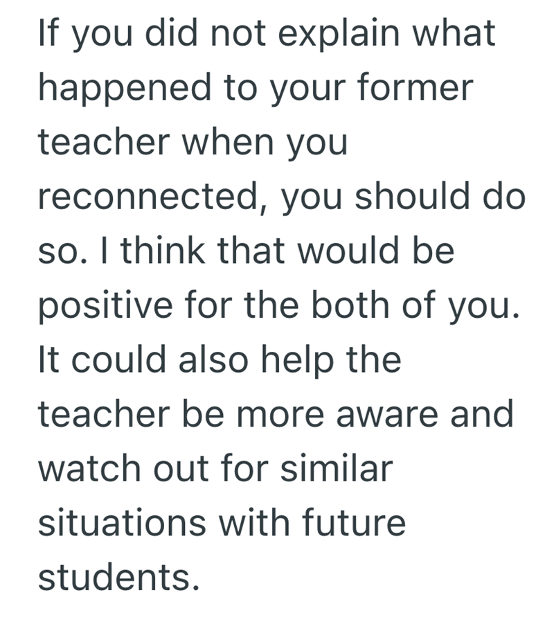 If you did not explain what happened to your former teacher when you reconnected, you should do so. I think that would be positive for the both of you. It could also help the teacher be more aware and watch out for similar situations with future students.