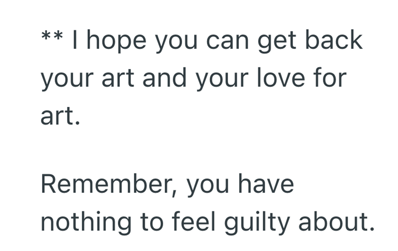 ** I hope you can get back your art and your love for art. Remember, you have nothing to feel guilty about.