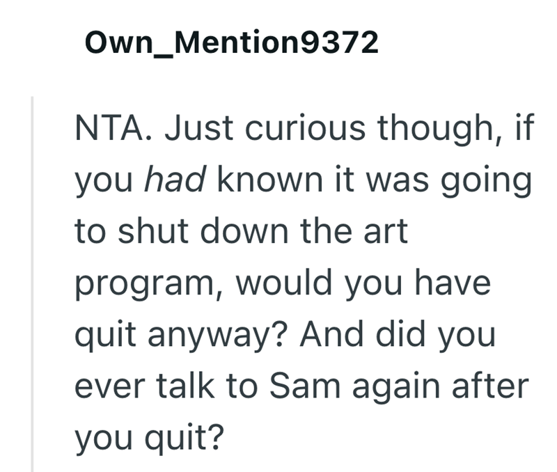 Own_Mention9372 NTA. Just curious though, if you had known it was going to shut down the art program, would you have quit anyway? And did you ever talk to Sam again after you quit?