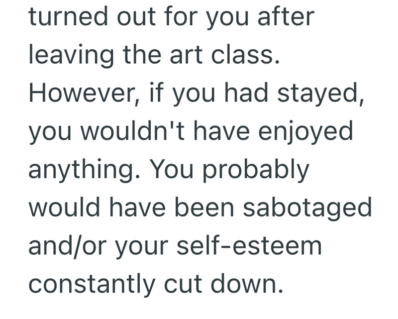 turned out for you after leaving the art class. However, if you had stayed, you wouldn't have enjoyed anything. You probably would have been sabotaged and/or your self-esteem constantly cut down.