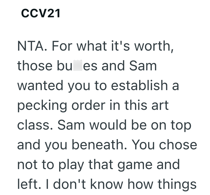 CCV21 NTA. For what it's worth, those bu es and Sam wanted you to establish a pecking order in this art class. Sam would be on top and you beneath. You chose. not to play that game and left. I don't know how things