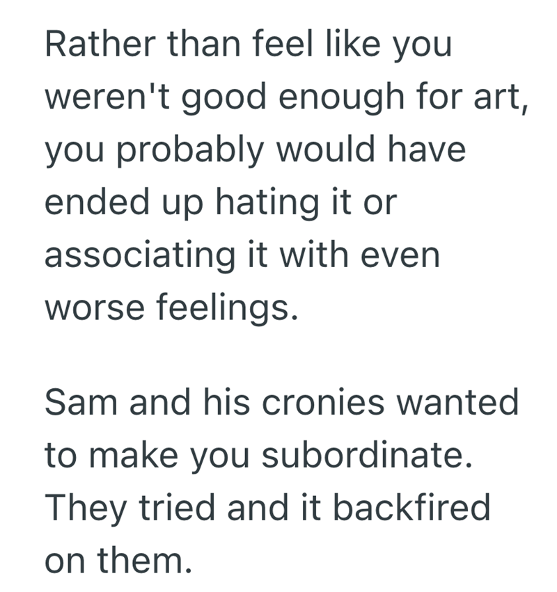 Rather than feel like you weren't good enough for art, you probably would have ended up hating it or associating it with even worse feelings. Sam and his cronies wanted to make you subordinate. They tried and it backfired on them.