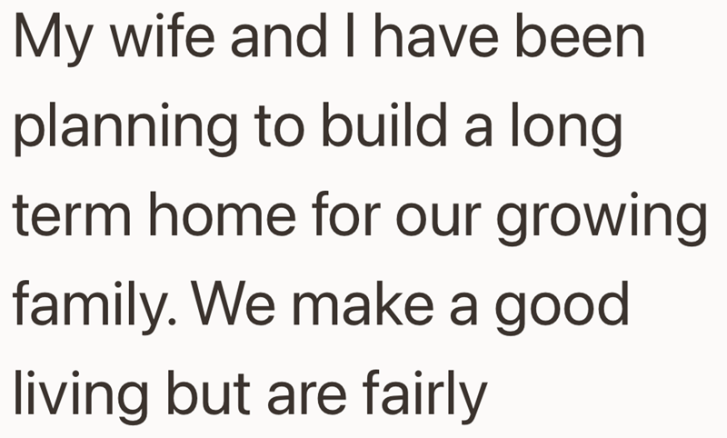 My wife and I have been planning to build a long term home for our growing family. We make a good living but are fairly