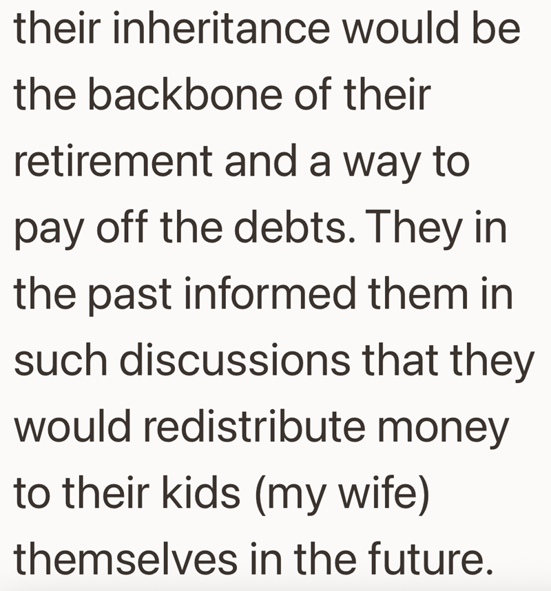 their inheritance would be the backbone of their retirement and a way to pay off the debts. They in the past informed them in such discussions that they would redistribute money to their kids (my wife) themselves in the future.