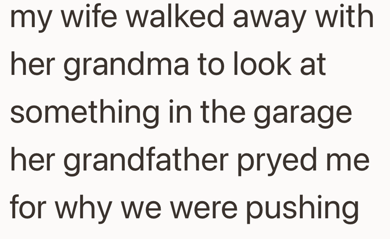 my wife walked away with her grandma to look at something in the garage her grandfather pryed me for why we were pushing
