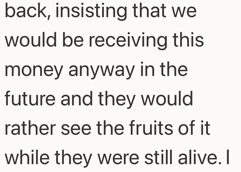 back, insisting that we would be receiving this money anyway in the future and they would rather see the fruits of it while they were still alive. I