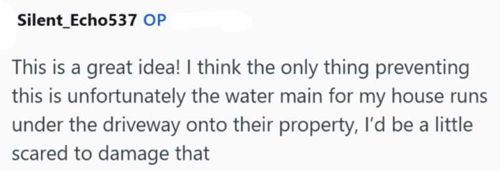 Silent_Echo537 OP This is a great idea! I think the only thing preventing this is unfortunately the water main for my house runs under the driveway onto their property, I'd be a little scared to damage that