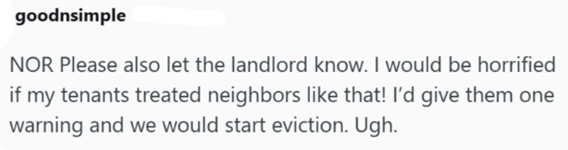 goodnsimple NOR Please also let the landlord know. I would be horrified if my tenants treated neighbors like that! I'd give them one warning and we would start eviction. Ugh.