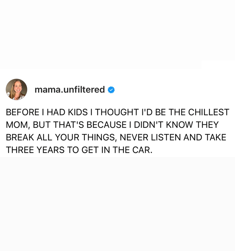 mama.unfiltered BEFORE I HAD KIDS I THOUGHT I'D BE THE CHILLEST MOM, BUT THAT'S BECAUSE I DIDN'T KNOW THEY BREAK ALL YOUR THINGS, NEVER LISTEN AND TAKE THREE YEARS TO GET IN THE CAR.