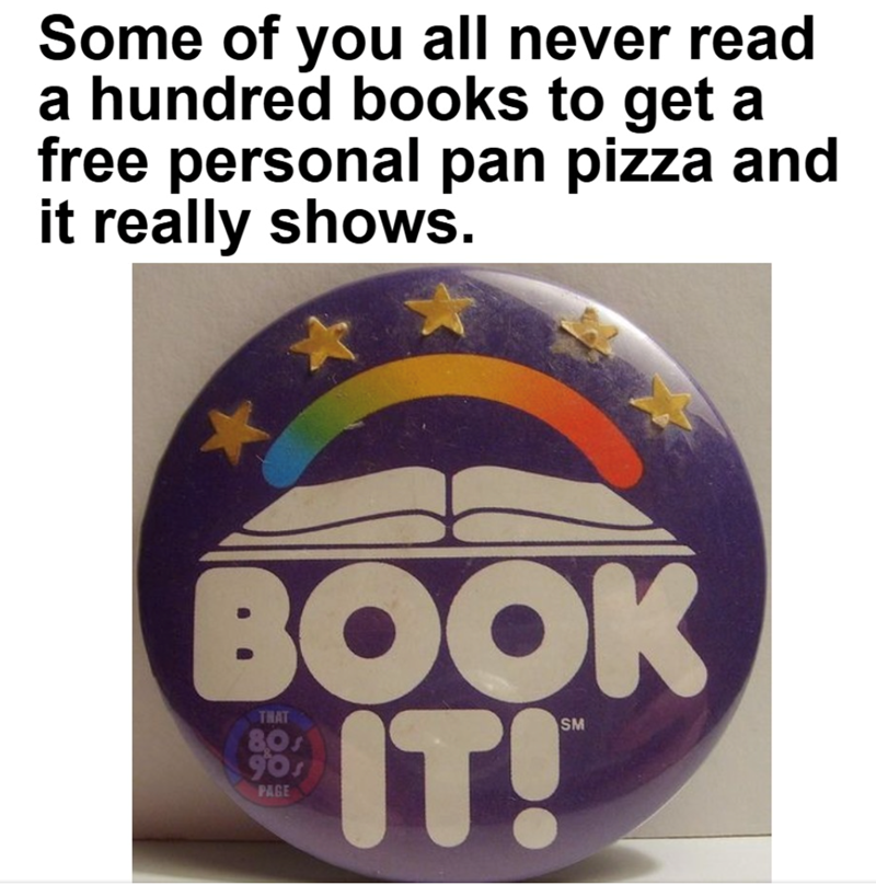 Some of you all never read a hundred books to get a free personal pan pizza and it really shows. BOOK THAT 80s PAGE IT!