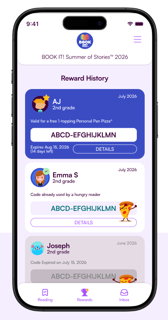 9:41 BOOK IT! BOOK IT! Summer of Stories™ 2026 Reward History AJ 2nd grade Valid for a free 1-topping Personal Pan Pizza® ABCD-EFGHIJKLMN Expires Aug 15, 2026 (14 days left) DETAILS Emma S 2nd grade Code already used by a hungry reader ABCD-EFGHIJKLMN DETAILS Joseph 2nd grade Code Expired on July 15, 2026 ☑ ABCD-EFGHIJKLMN July 2026 July 2026 June 2026 Reading Rewards Inbox