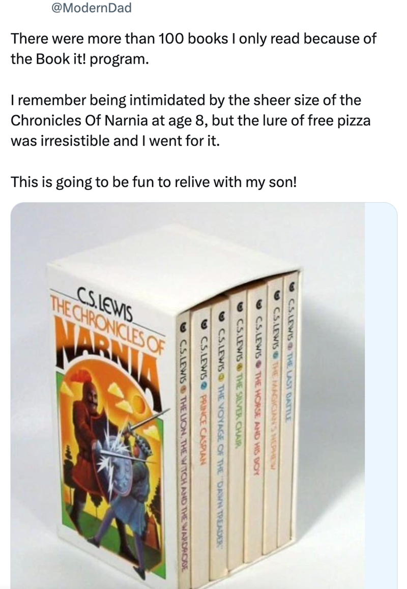 @ModernDad There were more than 100 books I only read because of the Book it! program. I remember being intimidated by the sheer size of the Chronicles of Narnia at age 8, but the lure of free pizza was irresistible and I went for it. This is going to be fun to relive with my son! CS.LEWIS THE CHRONICLES OF WARNIA CS.LEWIS THE LAST BATTLE OCS.LEWIS THE MAGICIAN'S NEPHEW CS.LEWIS THE HORSE AND HIS BOY CS.LEWIS THE SILVER CHAIR CS.LEWIS THE VOYAGE OF THE DAWN TREADER CS.LEWIS PRINCE CASPIAN C.S.LE