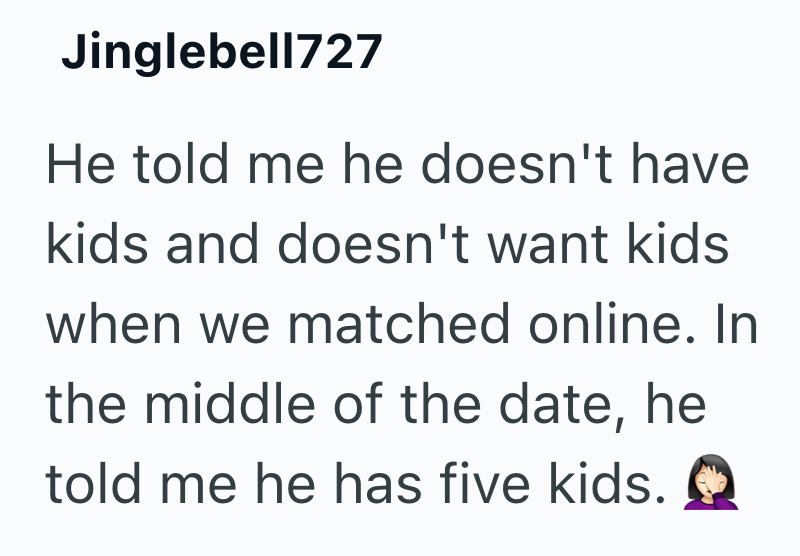 Jinglebell727 He told me he doesn't have kids and doesn't want kids when we matched online. In the middle of the date, he told me he has five kids.