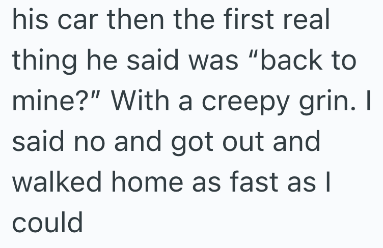 his car then the first real thing he said was "back to mine?" With a creepy grin. I said no and got out and walked home as fast as I could
