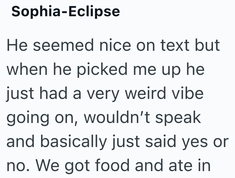 Sophia-Eclipse He seemed nice on text but when he picked me up he just had a very weird vibe going on, wouldn't speak and basically just said yes or no. We got food and ate in