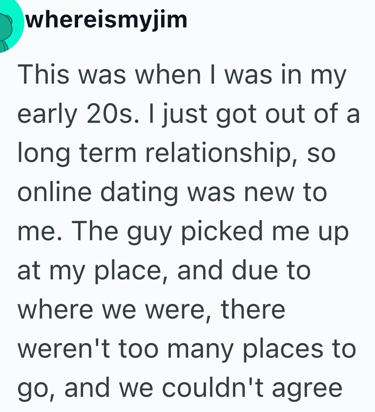 whereismyjim This was when I was in my early 20s. I just got out of a long term relationship, so online dating was new to me. The guy picked me up at my place, and due to where we were, there weren't too many places to go, and we couldn't agree.