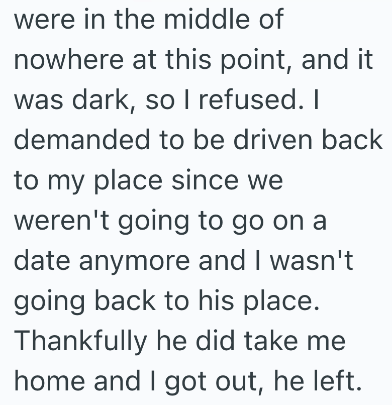 were in the middle of nowhere at this point, and it was dark, so I refused. I demanded to be driven back to my place since we weren't going to go on a date anymore and I wasn't going back to his place. Thankfully he did take me home and I got out, he left.