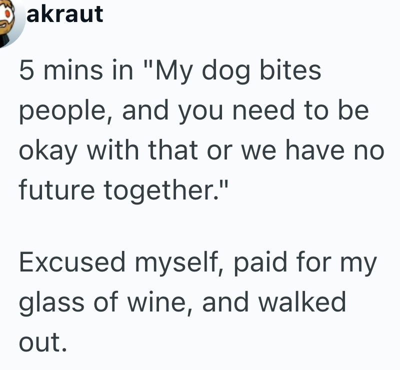 akraut 5 mins in "My dog bites people, and you need to be okay with that or we have no future together." Excused myself, paid for my glass of wine, and walked out.