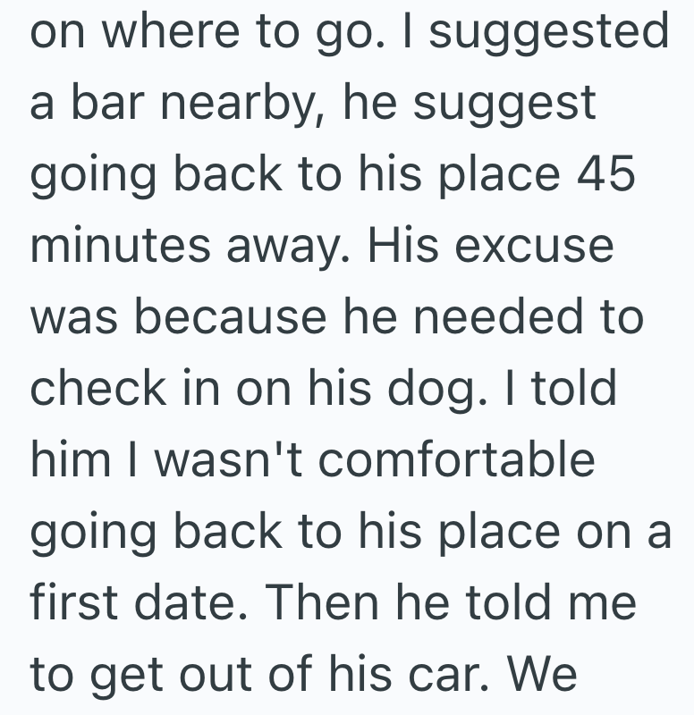 on where to go. I suggested a bar nearby, he suggest going back to his place 45 minutes away. His excuse was because he needed to check in on his dog. I told him I wasn't comfortable going back to his place on a first date. Then he told me to get out of his car. We