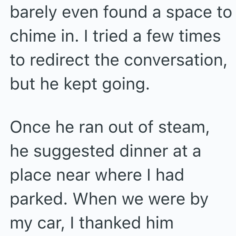 barely even found a space to chime in. I tried a few times to redirect the conversation, but he kept going. Once he ran out of steam, he suggested dinner at a place near where I had parked. When we were by my car, I thanked him