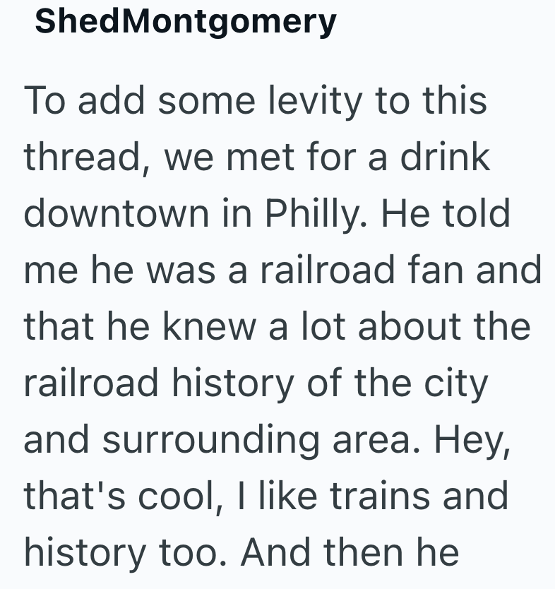 Shed Montgomery To add some levity to this thread, we met for a drink downtown in Philly. He told me he was a railroad fan and that he knew a lot about the railroad history of the city and surrounding area. Hey, that's cool, I like trains and history too. And then he