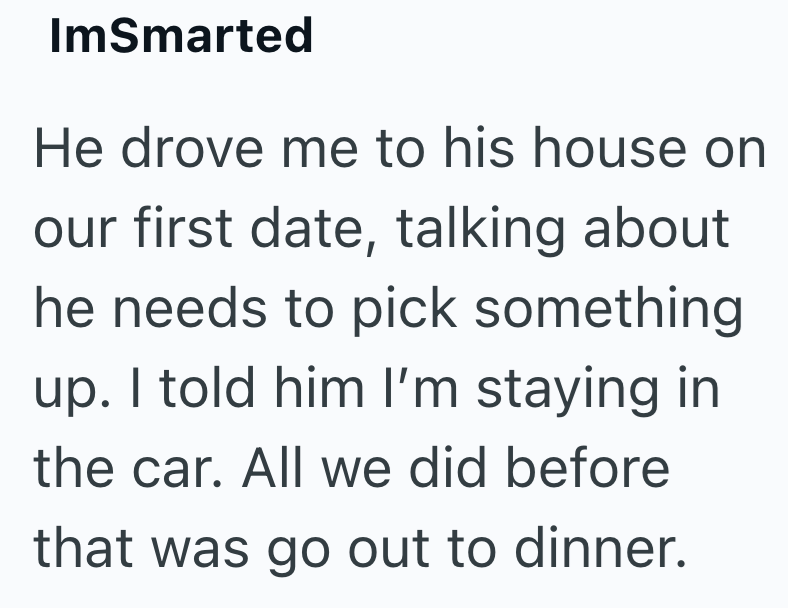 ImSmarted He drove me to his house on our first date, talking about he needs to pick something up. I told him I'm staying in the car. All we did before that was go out to dinner.