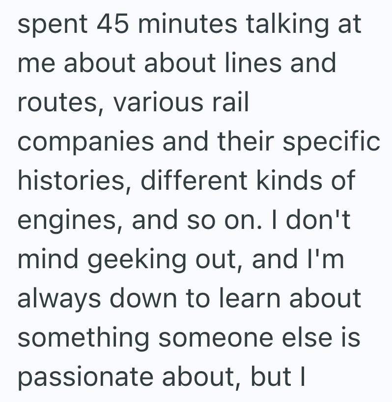 spent 45 minutes talking at me about about lines and routes, various rail companies and their specific histories, different kinds of engines, and so on. I don't mind geeking out, and I'm always down to learn about something someone else is passionate about, but I