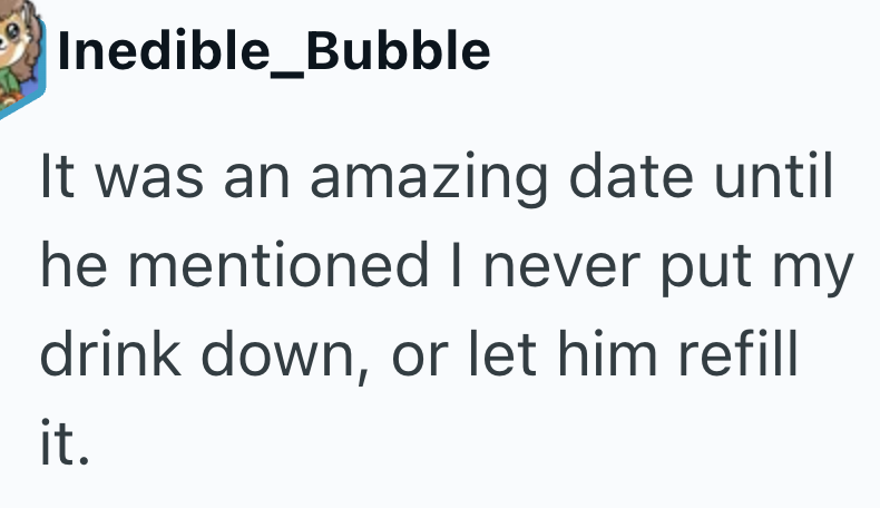 Inedible_Bubble It was an amazing date until he mentioned I never put my drink down, or let him refill it.