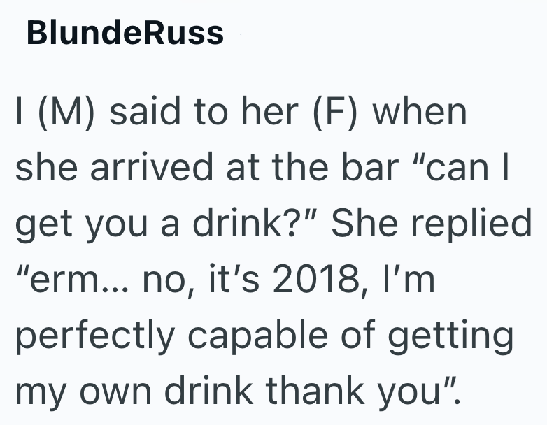 Blunde Russ I (M) said to her (F) when she arrived at the bar "can I get you a drink?" She replied "erm... no, it's 2018, I'm perfectly capable of getting my own drink thank you".