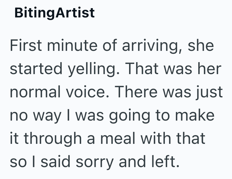 BitingArtist First minute of arriving, she started yelling. That was her normal voice. There was just no way I was going to make it through a meal with that so I said sorry and left.