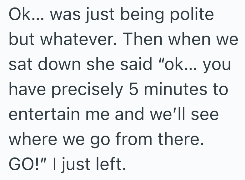 Ok... was just being polite but whatever. Then when we sat down she said "ok... you have precisely 5 minutes to entertain me and we'll see where we go from there. GO!" I just left.