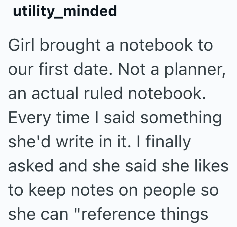 utility_minded Girl brought a notebook to our first date. Not a planner, an actual ruled notebook. Every time I said something she'd write in it. I finally asked and she said she likes to keep notes on people so she can "reference things