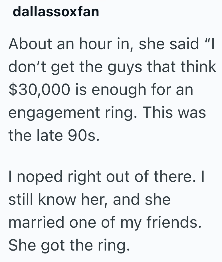 dallassoxfan About an hour in, she said "I don't get the guys that think $30,000 is enough for an engagement ring. This was the late 90s. I noped right out of there. I still know her, and she married one of my friends. She got the ring.