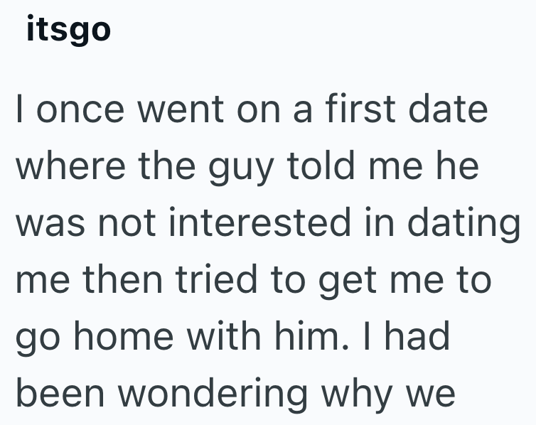 itsgo I once went on a first date where the guy told me he was not interested in dating me then tried to get me to go home with him. I had been wondering why we