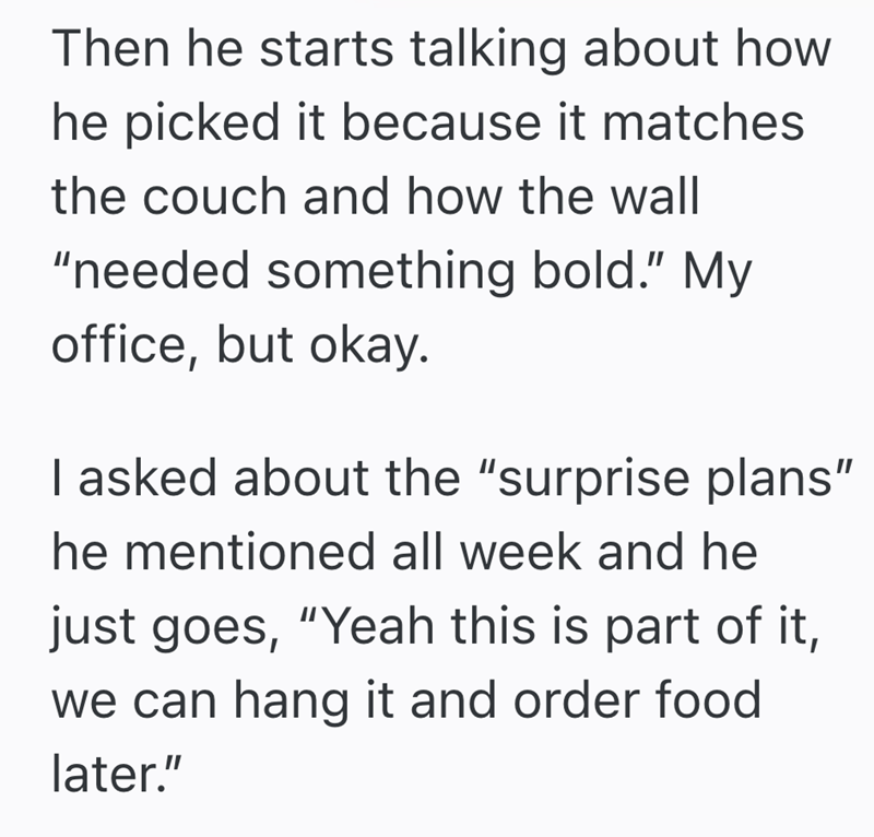 Then he starts talking about how he picked it because it matches the couch and how the wall "needed something bold." My office, but okay. I asked about the "surprise plans" he mentioned all week and he just goes, "Yeah this is part of it, we can hang it and order food later."