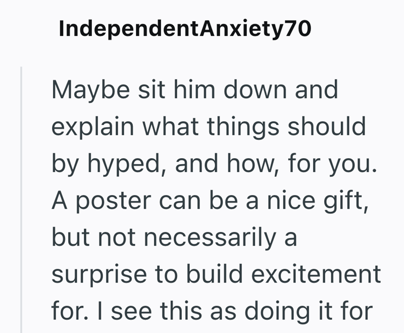 IndependentAnxiety70 Maybe sit him down and explain what things should by hyped, and how, for you. A poster can be a nice gift, but not necessarily a surprise to build excitement for. I see this as doing it for