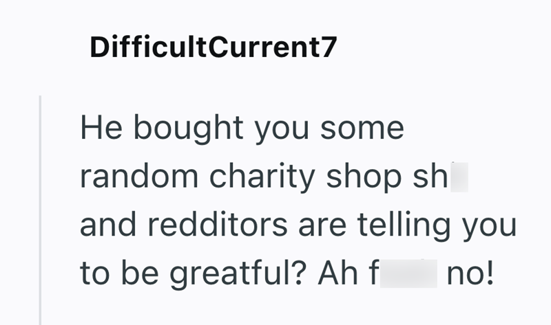 DifficultCurrent7 He bought you some random charity shop sh and redditors are telling you to be greatful? Ah f no!