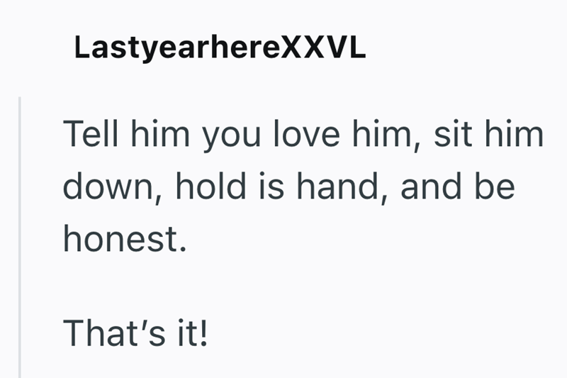 LastyearhereXXVL Tell him you love him, sit him down, hold is hand, and be honest. That's it!