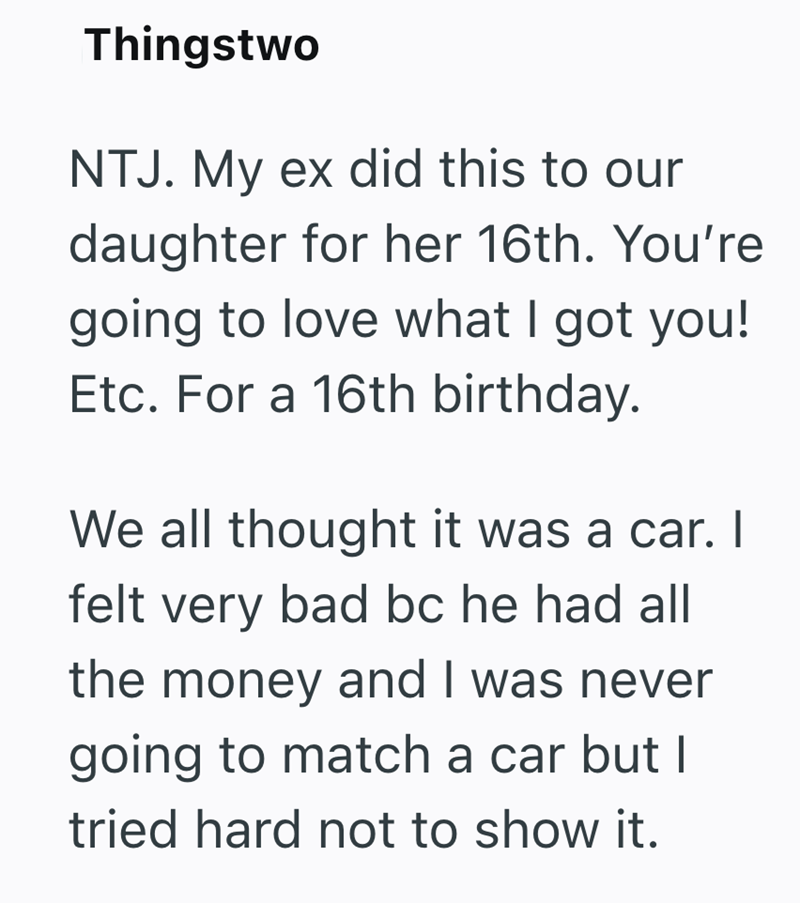 Thingstwo NTJ. My ex did this to our daughter for her 16th. You're going to love what I got you! Etc. For a 16th birthday. We all thought it was a car. I felt very bad bc he had all the money and I was never going to match a car but I tried hard not to show it.