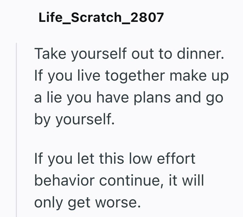 Life_Scratch_2807 Take yourself out to dinner. If you live together make up a lie you have plans and go by yourself. If you let this low effort behavior continue, it will only get worse.