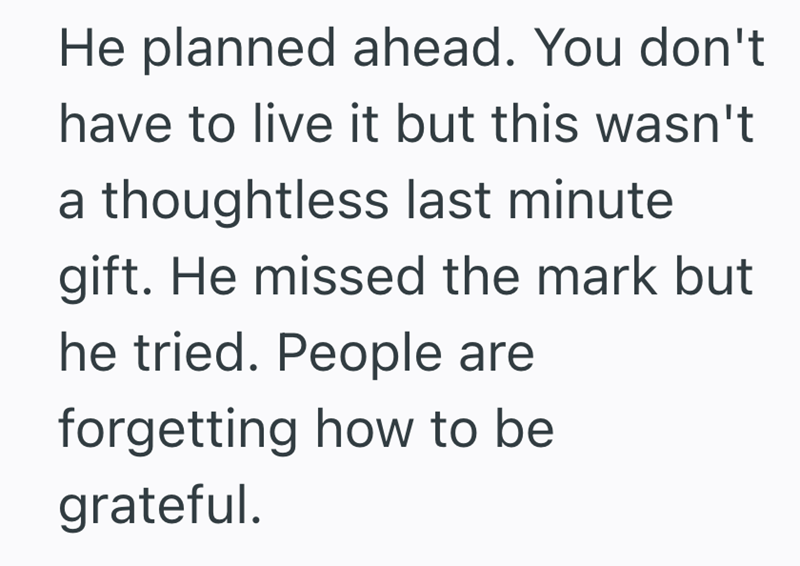 He planned ahead. You don't have to live it but this wasn't a thoughtless last minute gift. He missed the mark but he tried. People are forgetting how to be grateful.