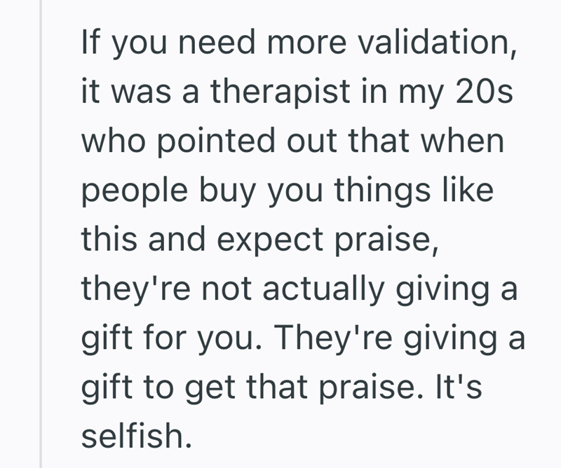 If you need more validation, it was a therapist in my 20s. who pointed out that when people buy you things like this and expect praise, they're not actually giving a gift for you. They're giving a gift to get that praise. It's selfish.