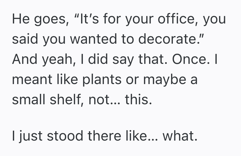 He goes, "It's for your office, you said you wanted to decorate." And yeah, I did say that. Once. I meant like plants or maybe a small shelf, not... this. I just stood there like... what.