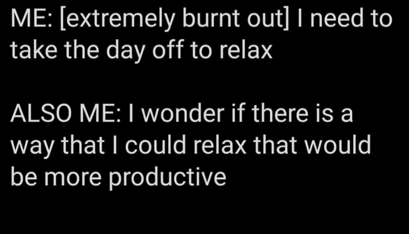 ME: [extremely burnt out] I need to take the day off to relax ALSO ME: I wonder if there is a way that I could relax that would be more productive